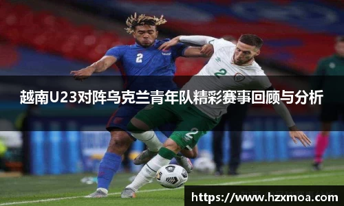 越南U23对阵乌克兰青年队精彩赛事回顾与分析