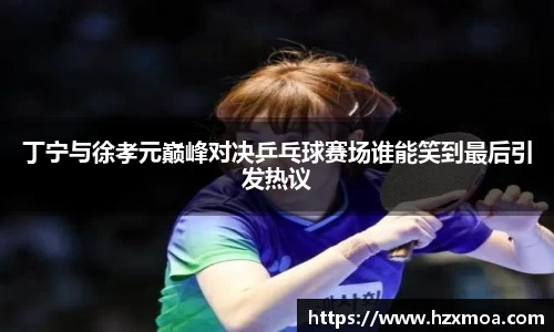 丁宁与徐孝元巅峰对决乒乓球赛场谁能笑到最后引发热议