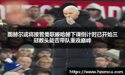图赫尔或将接管曼联滕哈赫下课倒计时已开始三冠教头能否带队重返巅峰