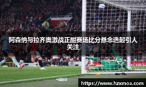 阿森纳与拉齐奥激战正酣赛场比分悬念迭起引人关注